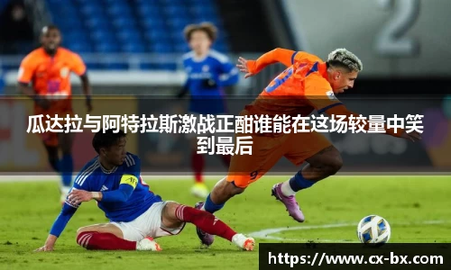 瓜达拉与阿特拉斯激战正酣谁能在这场较量中笑到最后